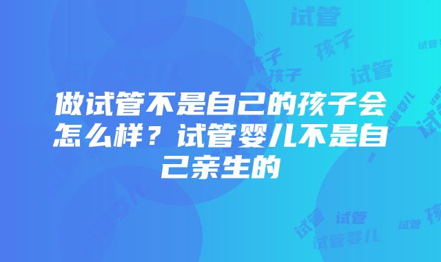 做试管不是自己的孩子会怎么样？试管婴儿不是自己亲生的