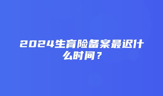 2024生育险备案最迟什么时间？