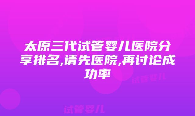 太原三代试管婴儿医院分享排名,请先医院,再讨论成功率