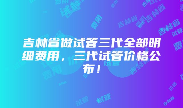 吉林省做试管三代全部明细费用，三代试管价格公布！