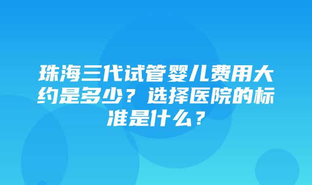 珠海三代试管婴儿费用大约是多少？选择医院的标准是什么？