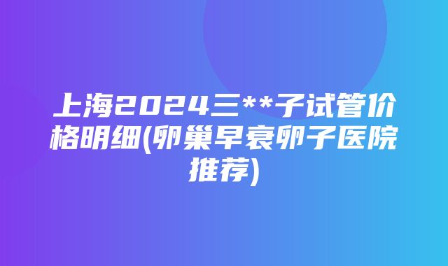 上海2024三**子试管价格明细(卵巢早衰卵子医院推荐)