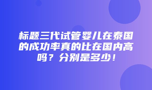 标题三代试管婴儿在泰国的成功率真的比在国内高吗？分别是多少！