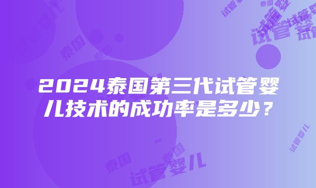 2024泰国第三代试管婴儿技术的成功率是多少？