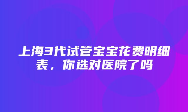 上海3代试管宝宝花费明细表，你选对医院了吗