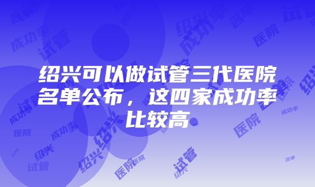 绍兴可以做试管三代医院名单公布，这四家成功率比较高