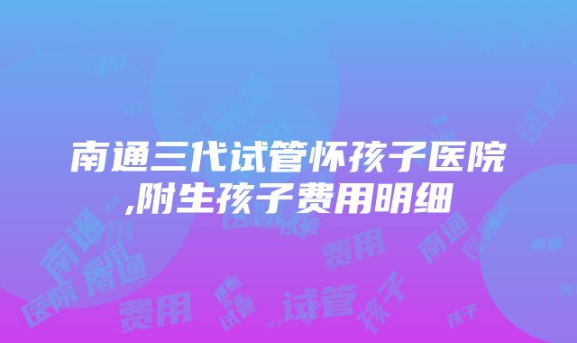 南通三代试管怀孩子医院,附生孩子费用明细