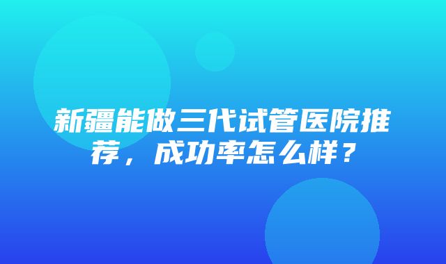 新疆能做三代试管医院推荐，成功率怎么样？