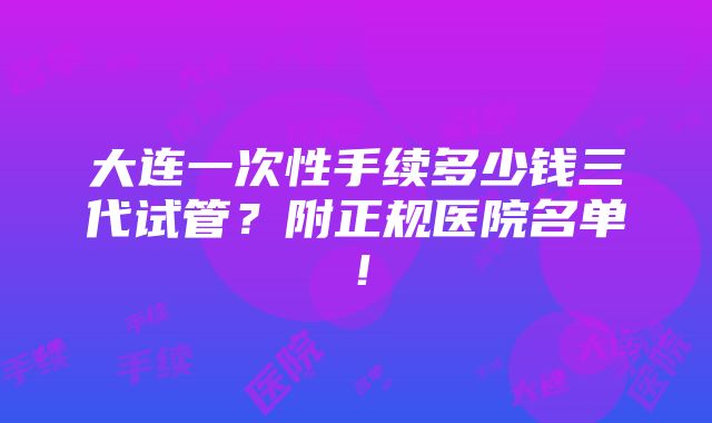 大连一次性手续多少钱三代试管？附正规医院名单！