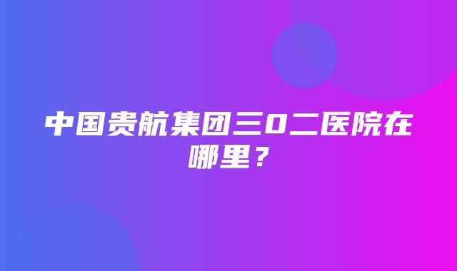 中国贵航集团三0二医院在哪里？