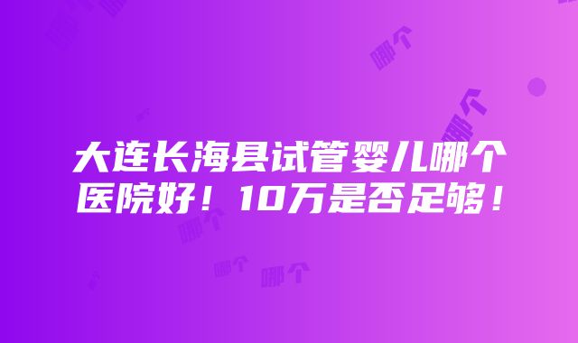 大连长海县试管婴儿哪个医院好！10万是否足够！