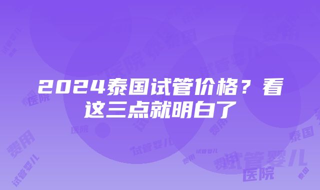 2024泰国试管价格？看这三点就明白了