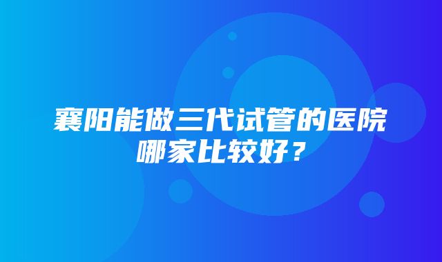 襄阳能做三代试管的医院哪家比较好？