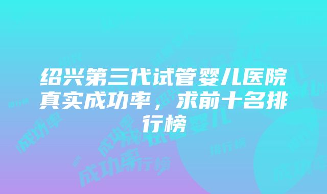 绍兴第三代试管婴儿医院真实成功率，求前十名排行榜