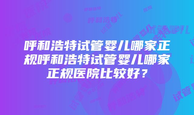 呼和浩特试管婴儿哪家正规呼和浩特试管婴儿哪家正规医院比较好？