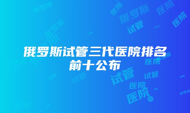 俄罗斯试管三代医院排名前十公布