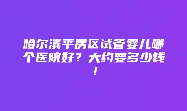 哈尔滨平房区试管婴儿哪个医院好？大约要多少钱！