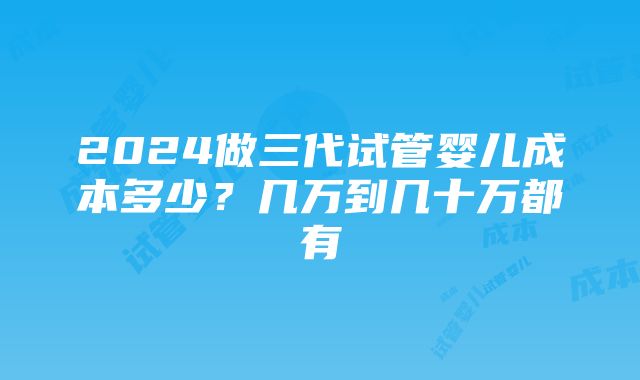 2024做三代试管婴儿成本多少？几万到几十万都有