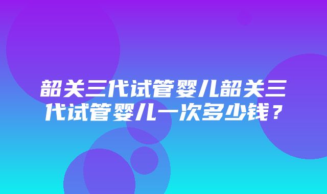 韶关三代试管婴儿韶关三代试管婴儿一次多少钱？