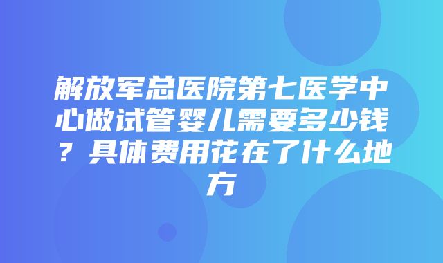 解放军总医院第七医学中心做试管婴儿需要多少钱？具体费用花在了什么地方