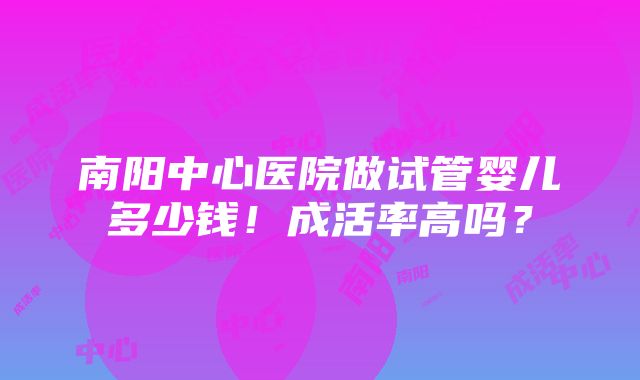 南阳中心医院做试管婴儿多少钱！成活率高吗？