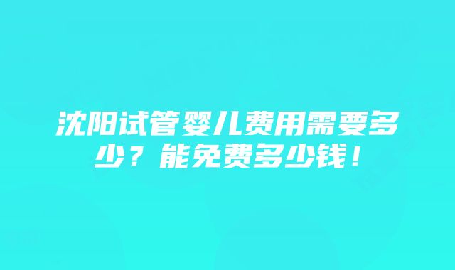 沈阳试管婴儿费用需要多少？能免费多少钱！