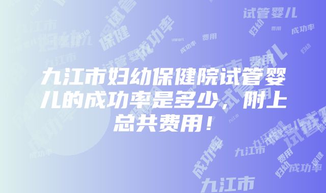 九江市妇幼保健院试管婴儿的成功率是多少，附上总共费用！