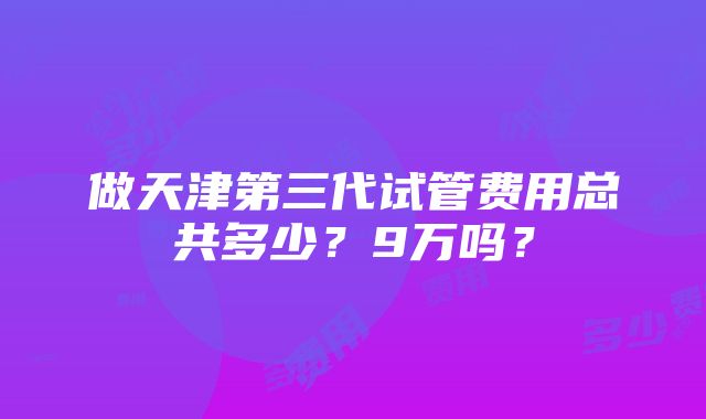 做天津第三代试管费用总共多少？9万吗？