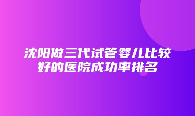 沈阳做三代试管婴儿比较好的医院成功率排名