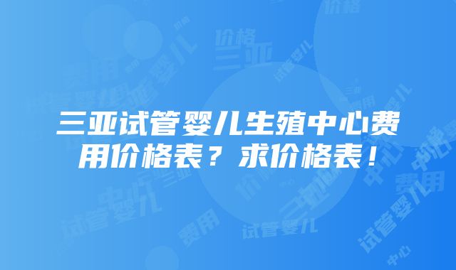 三亚试管婴儿生殖中心费用价格表？求价格表！