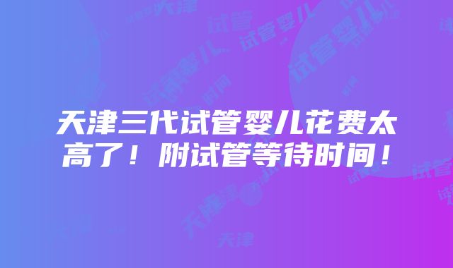 天津三代试管婴儿花费太高了！附试管等待时间！