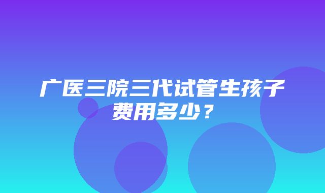 广医三院三代试管生孩子费用多少？