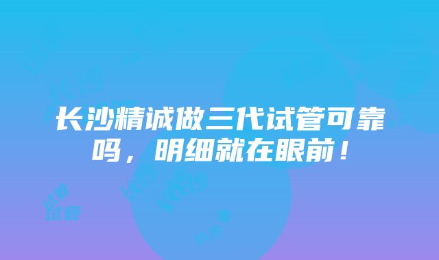 长沙精诚做三代试管可靠吗，明细就在眼前！