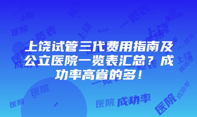 上饶试管三代费用指南及公立医院一览表汇总？成功率高省的多！