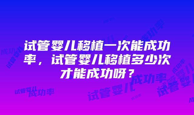 试管婴儿移植一次能成功率，试管婴儿移植多少次才能成功呀？