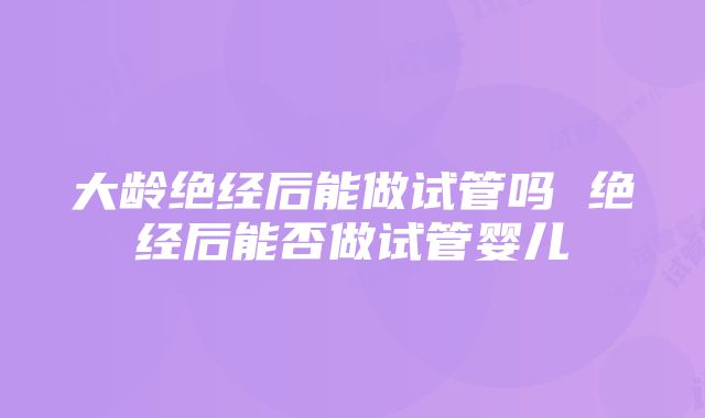 大龄绝经后能做试管吗 绝经后能否做试管婴儿