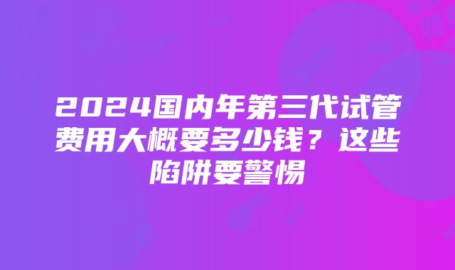 2024国内年第三代试管费用大概要多少钱？这些陷阱要警惕