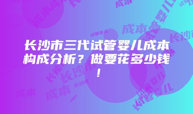 长沙市三代试管婴儿成本构成分析？做要花多少钱！