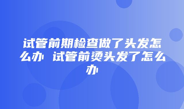 试管前期检查做了头发怎么办 试管前烫头发了怎么办