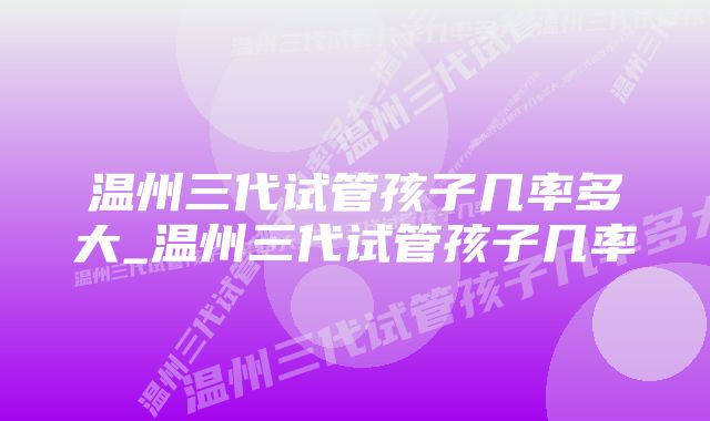 温州三代试管孩子几率多大_温州三代试管孩子几率