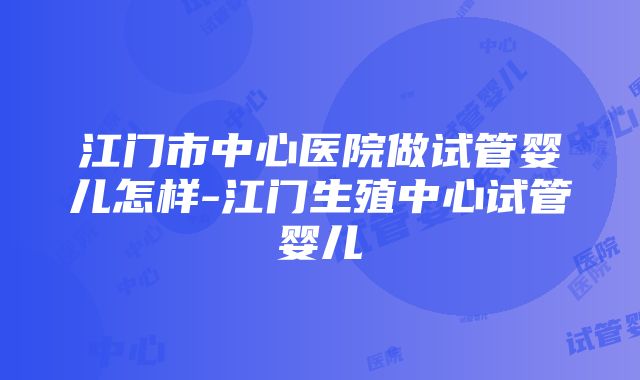 江门市中心医院做试管婴儿怎样-江门生殖中心试管婴儿