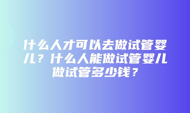 什么人才可以去做试管婴儿？什么人能做试管婴儿做试管多少钱？