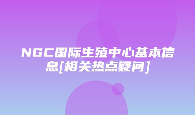 NGC国际生殖中心基本信息[相关热点疑问]