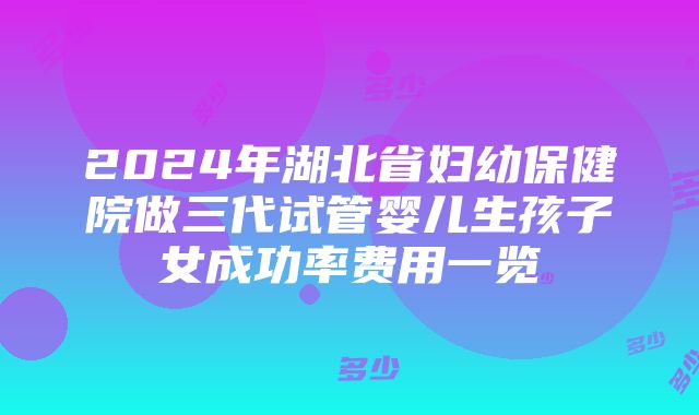 2024年湖北省妇幼保健院做三代试管婴儿生孩子女成功率费用一览