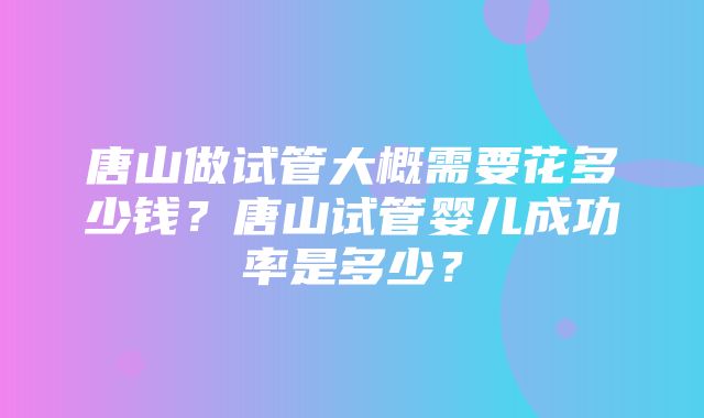 唐山做试管大概需要花多少钱？唐山试管婴儿成功率是多少？