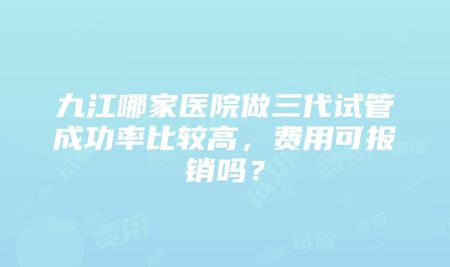 九江哪家医院做三代试管成功率比较高，费用可报销吗？