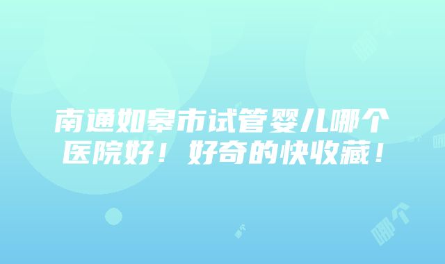 南通如皋市试管婴儿哪个医院好！好奇的快收藏！