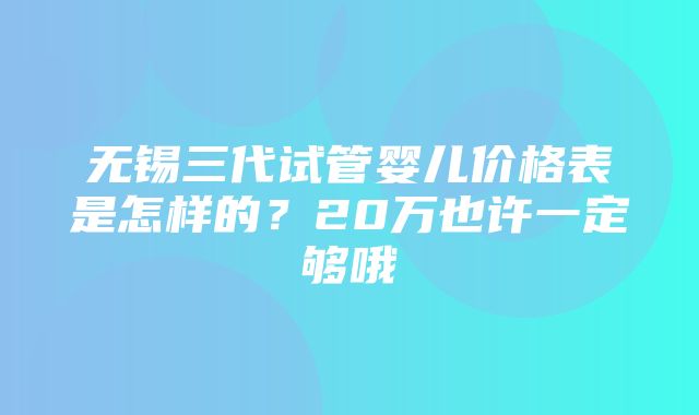 无锡三代试管婴儿价格表是怎样的？20万也许一定够哦