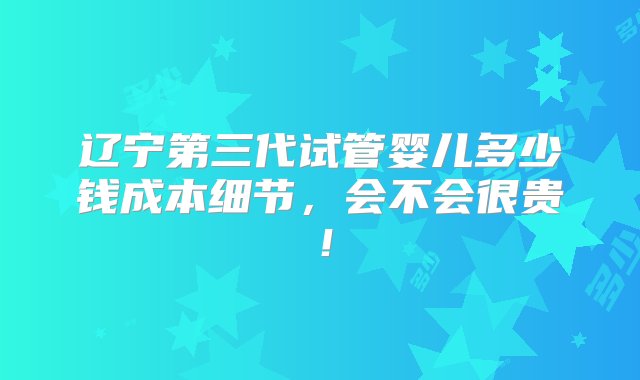 辽宁第三代试管婴儿多少钱成本细节，会不会很贵！