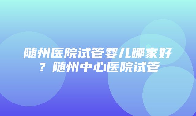 随州医院试管婴儿哪家好？随州中心医院试管